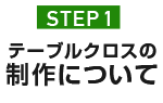 STEP.1 テーブルクロスの制作について